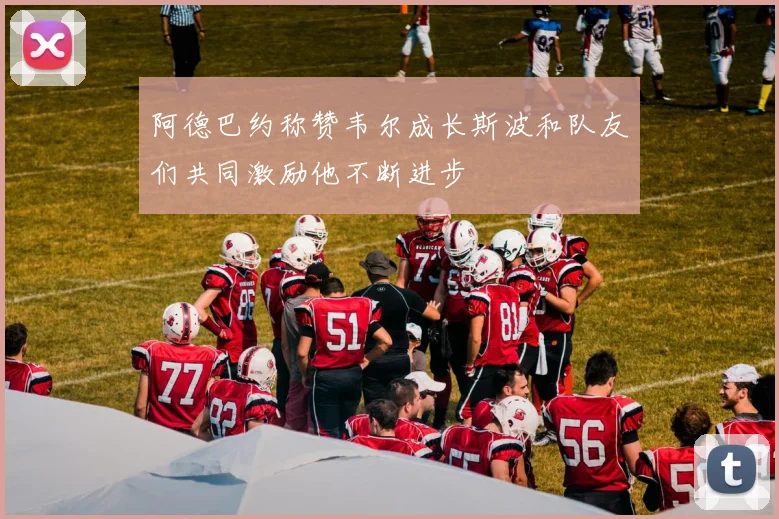 阿德巴约称赞韦尔成长斯波和队友们共同激励他不断进步