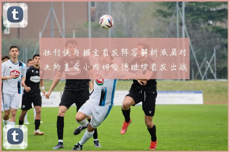 独行侠与掘金首发阵容解析浓眉对决约基奇小内姆哈德继续首发出战