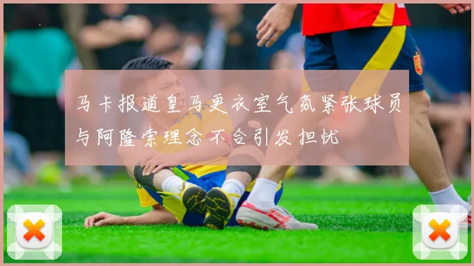 马卡报道皇马更衣室气氛紧张球员与阿隆索理念不合引发担忧