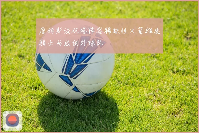 詹姆斯谈双塔阵容稀缺性火箭雄鹿骑士或成例外球队