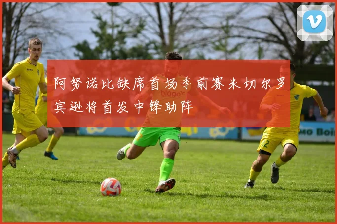 阿努诺比缺席首场季前赛米切尔罗宾逊将首发中锋助阵
