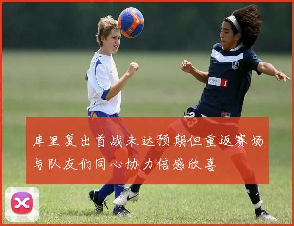 库里复出首战未达预期但重返赛场与队友们同心协力倍感欣喜