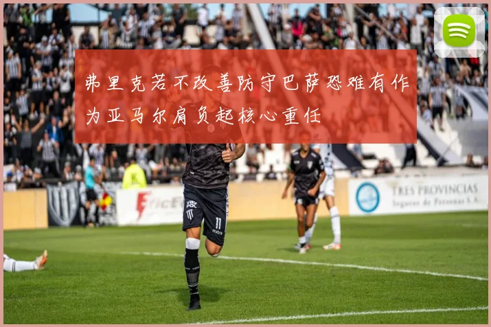 弗里克若不改善防守巴萨恐难有作为亚马尔肩负起核心重任