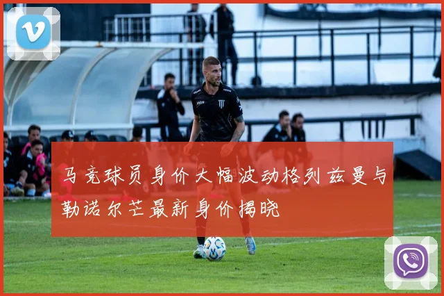 马竞球员身价大幅波动格列兹曼与勒诺尔芒最新身价揭晓