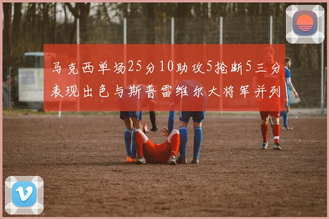 马克西单场25分10助攻5抢断5三分表现出色与斯普雷维尔大将军并列NBA历史第一