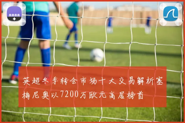 英超冬季转会市场十大交易解析塞梅尼奥以7200万欧元高居榜首