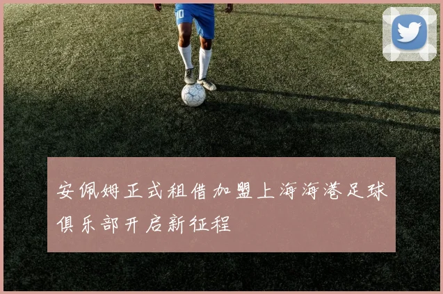 安佩姆正式租借加盟上海海港足球俱乐部开启新征程