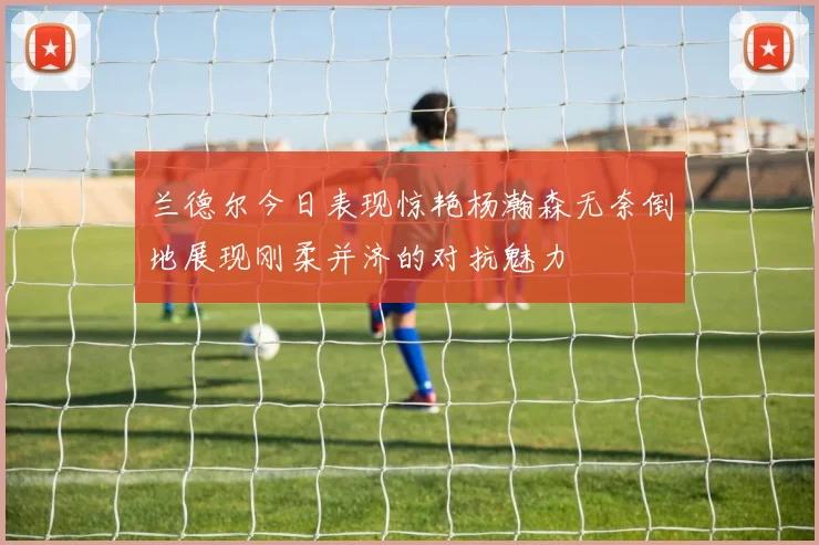 兰德尔今日表现惊艳杨瀚森无奈倒地展现刚柔并济的对抗魅力