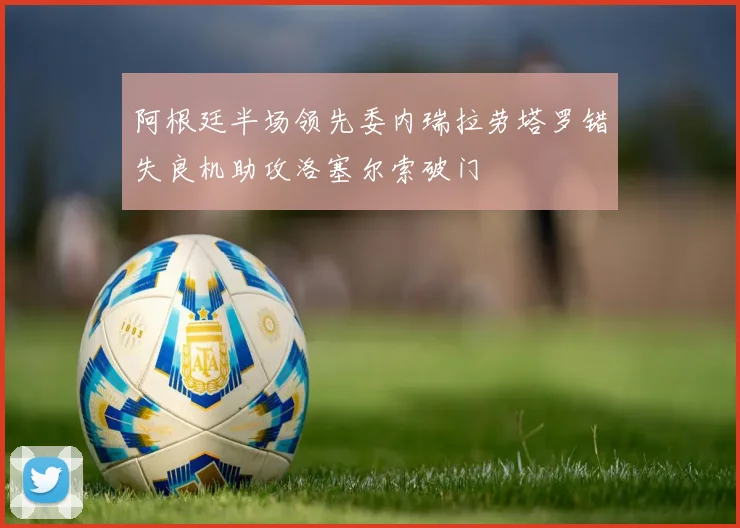 阿根廷半场领先委内瑞拉劳塔罗错失良机助攻洛塞尔索破门