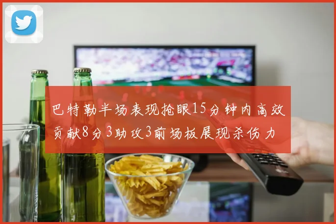 巴特勒半场表现抢眼15分钟内高效贡献8分3助攻3前场板展现杀伤力
