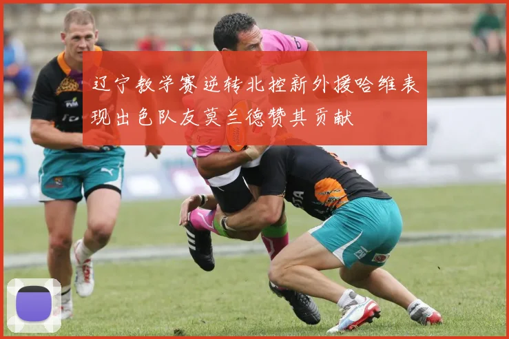 辽宁教学赛逆转北控新外援哈维表现出色队友莫兰德赞其贡献