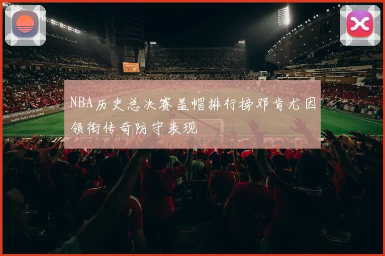 NBA历史总决赛盖帽排行榜邓肯尤因领衔传奇防守表现